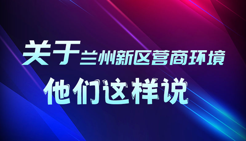圖解|聽！關(guān)于蘭州新區(qū)營(yíng)商環(huán)境，他們這樣說(shuō)